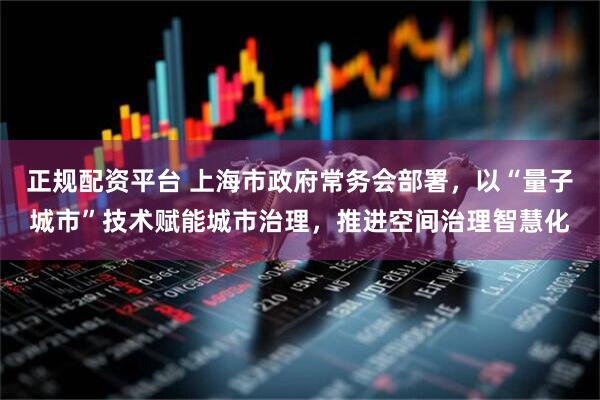 正规配资平台 上海市政府常务会部署，以“量子城市”技术赋能城市治理，推进空间治理智慧化