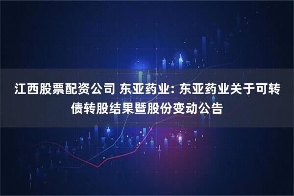 江西股票配资公司 东亚药业: 东亚药业关于可转债转股结果暨股份变动公告