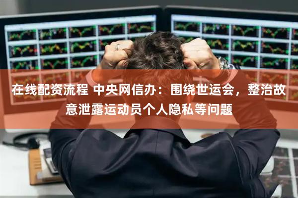 在线配资流程 中央网信办：围绕世运会，整治故意泄露运动员个人隐私等问题