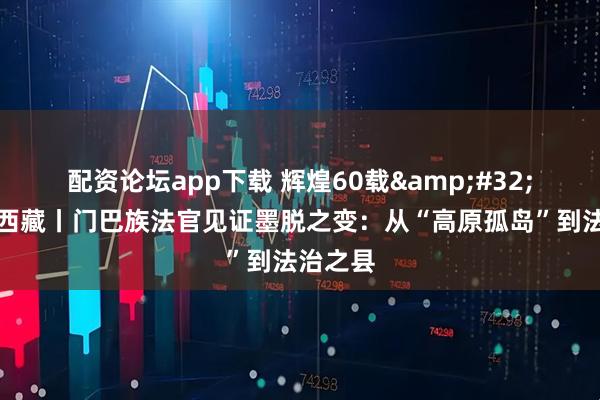 配资论坛app下载 辉煌60载&#32;魅力新西藏丨门巴族法官见证墨脱之变：从“高原孤岛”到法治之县