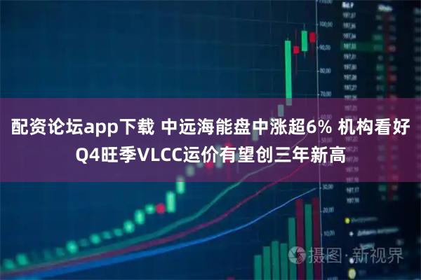 配资论坛app下载 中远海能盘中涨超6% 机构看好Q4旺季VLCC运价有望创三年新高