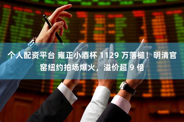 个人配资平台 雍正小酒杯 1129 万落槌！明清官窑纽约拍场爆火，溢价超 9 倍