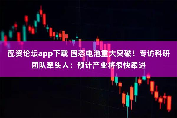 配资论坛app下载 固态电池重大突破！专访科研团队牵头人：预计产业将很快跟进