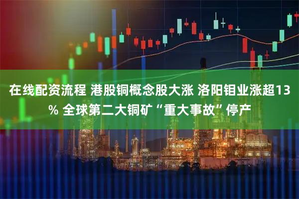 在线配资流程 港股铜概念股大涨 洛阳钼业涨超13% 全球第二大铜矿“重大事故”停产